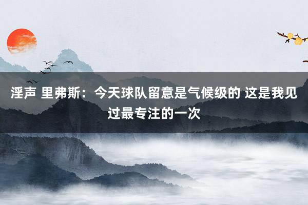 淫声 里弗斯：今天球队留意是气候级的 这是我见过最专注的一次