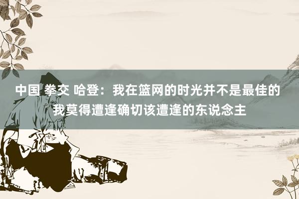 中国 拳交 哈登：我在篮网的时光并不是最佳的 我莫得遭逢确切该遭逢的东说念主