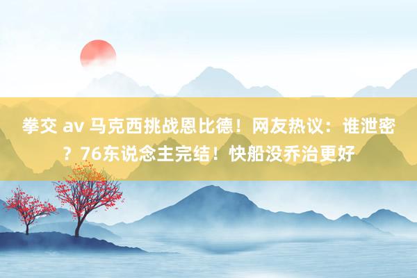 拳交 av 马克西挑战恩比德！网友热议：谁泄密？76东说念主完结！快船没乔治更好