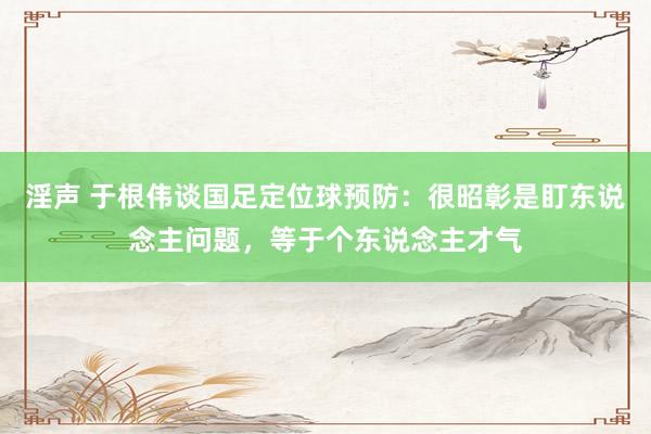 淫声 于根伟谈国足定位球预防：很昭彰是盯东说念主问题，等于个东说念主才气