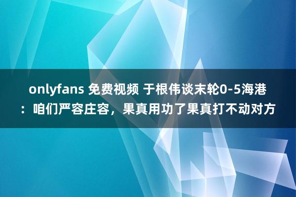 onlyfans 免费视频 于根伟谈末轮0-5海港：咱们严容庄容，果真用功了果真打不动对方