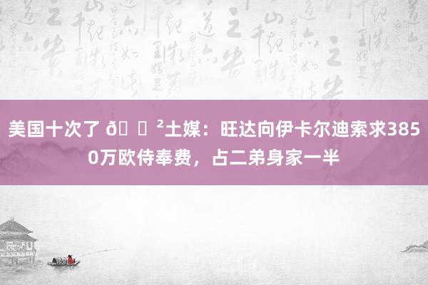 美国十次了 😲土媒：旺达向伊卡尔迪索求3850万欧侍奉费，占二弟身家一半