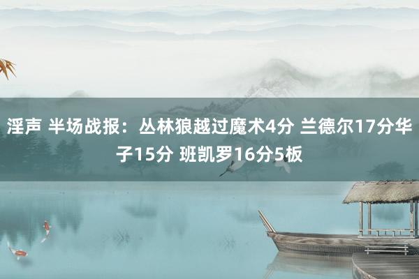 淫声 半场战报：丛林狼越过魔术4分 兰德尔17分华子15分 班凯罗16分5板