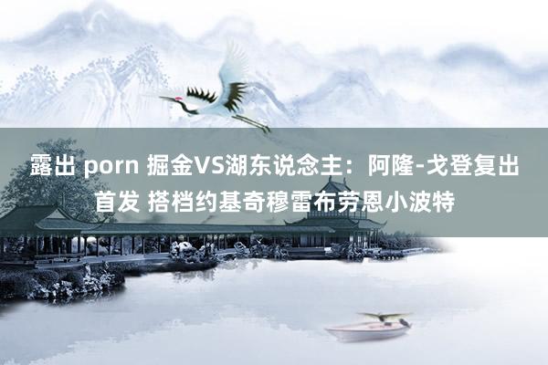 露出 porn 掘金VS湖东说念主：阿隆-戈登复出首发 搭档约基奇穆雷布劳恩小波特