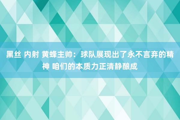 黑丝 内射 黄蜂主帅：球队展现出了永不言弃的精神 咱们的本质力正清静酿成