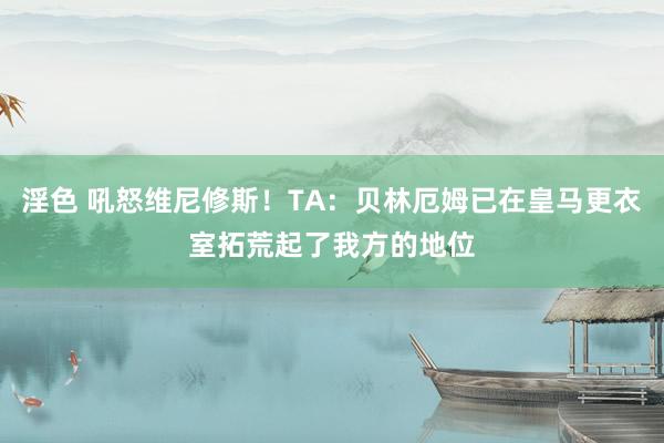 淫色 吼怒维尼修斯！TA：贝林厄姆已在皇马更衣室拓荒起了我方的地位