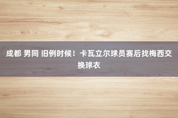 成都 男同 旧例时候！卡瓦立尔球员赛后找梅西交换球衣