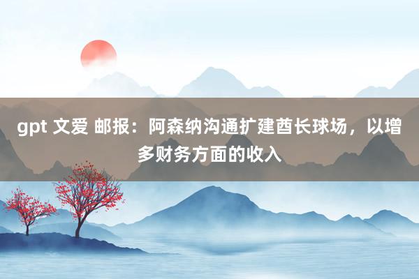 gpt 文爱 邮报：阿森纳沟通扩建酋长球场，以增多财务方面的收入