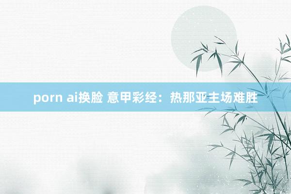 porn ai换脸 意甲彩经：热那亚主场难胜