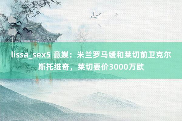 lissa_sex5 意媒：米兰罗马缓和莱切前卫克尔斯托维奇，莱切要价3000万欧