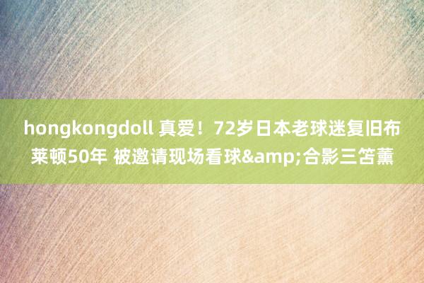 hongkongdoll 真爱！72岁日本老球迷复旧布莱顿50年 被邀请现场看球&合影三笘薰