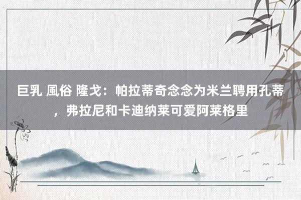 巨乳 風俗 隆戈：帕拉蒂奇念念为米兰聘用孔蒂，弗拉尼和卡迪纳莱可爱阿莱格里