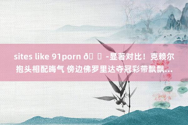 sites like 91porn 😭显著对比！克赖尔抱头相配晦气 傍边佛罗里达夺冠彩带飘飘...