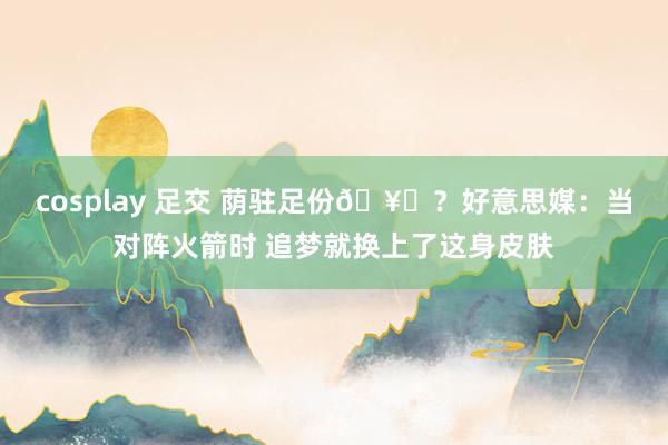 cosplay 足交 荫驻足份🥊？好意思媒：当对阵火箭时 追梦就换上了这身皮肤