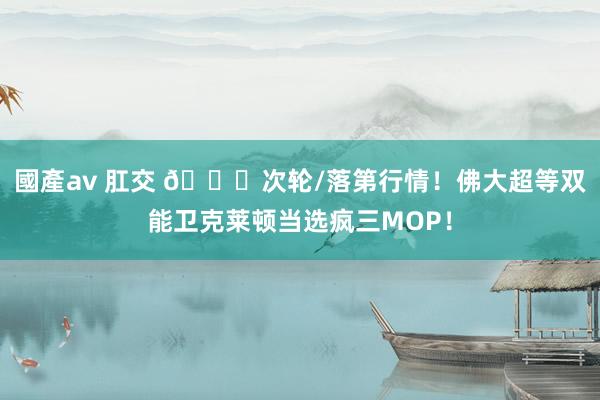 國產av 肛交 🙌次轮/落第行情！佛大超等双能卫克莱顿当选疯三MOP！