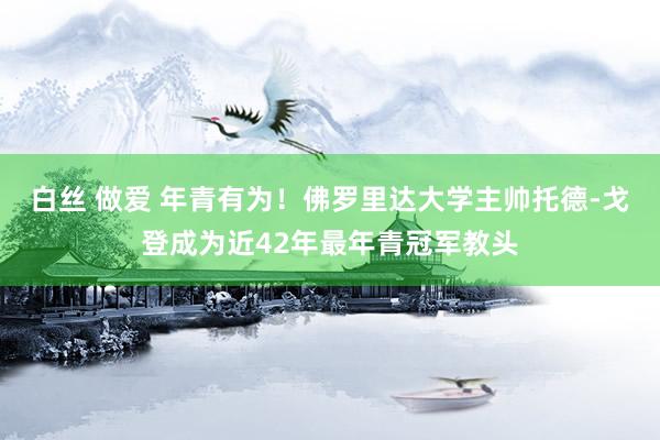 白丝 做爱 年青有为！佛罗里达大学主帅托德-戈登成为近42年最年青冠军教头