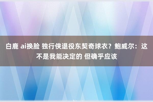 白鹿 ai换脸 独行侠退役东契奇球衣？鲍威尔：这不是我能决定的 但确乎应该