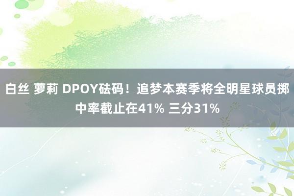白丝 萝莉 DPOY砝码！追梦本赛季将全明星球员掷中率截止在41% 三分31%