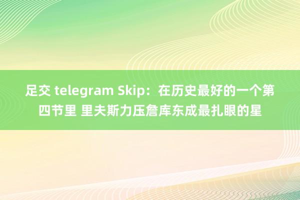 足交 telegram Skip：在历史最好的一个第四节里 里夫斯力压詹库东成最扎眼的星