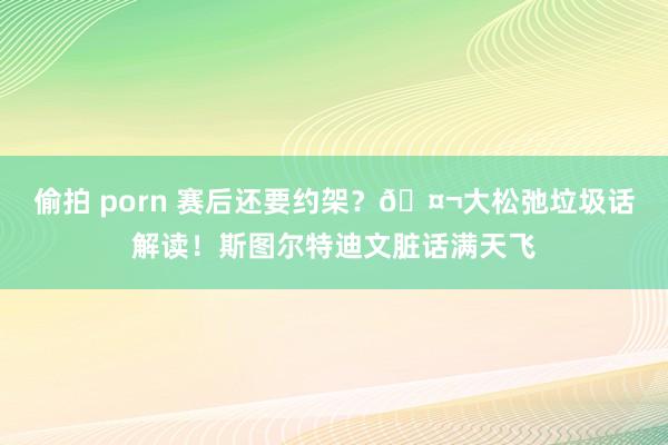 偷拍 porn 赛后还要约架？🤬大松弛垃圾话解读！斯图尔特迪文脏话满天飞