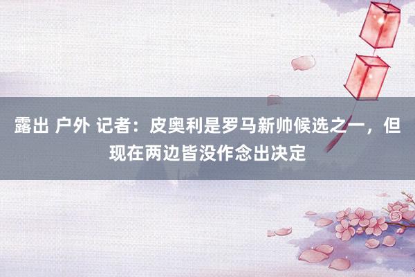露出 户外 记者:皮奥利是罗马新帅候选之一,但现在两边皆没作念出决定