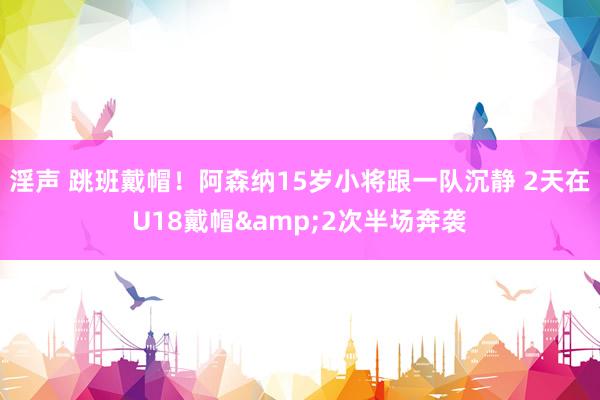 淫声 跳班戴帽！阿森纳15岁小将跟一队沉静 2天在U18戴帽&2次半场奔袭