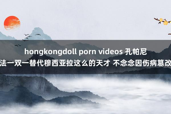 hongkongdoll porn videos 孔帕尼：无法一双一替代穆西亚拉这么的天才 不念念因伤病篡改指标