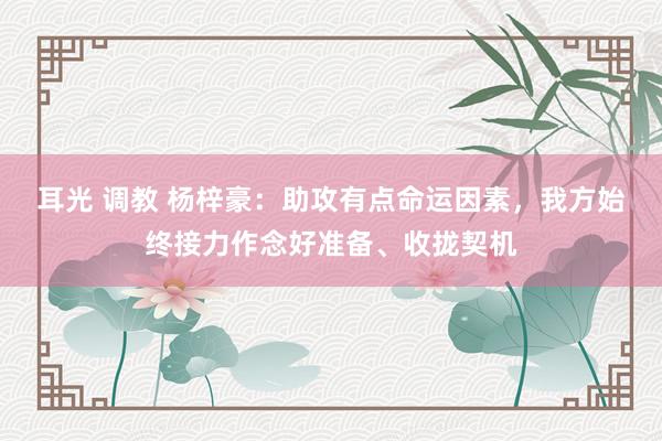 耳光 调教 杨梓豪：助攻有点命运因素，我方始终接力作念好准备、收拢契机
