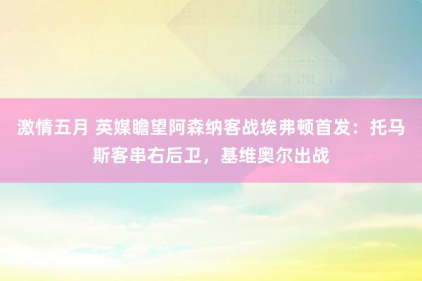 激情五月 英媒瞻望阿森纳客战埃弗顿首发：托马斯客串右后卫，基维奥尔出战