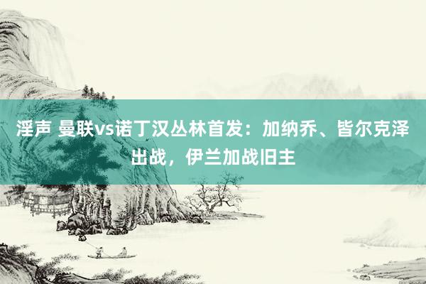 淫声 曼联vs诺丁汉丛林首发：加纳乔、皆尔克泽出战，伊兰加战旧主