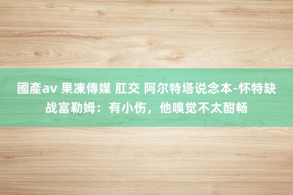 國產av 果凍傳媒 肛交 阿尔特塔说念本-怀特缺战富勒姆：有小伤，他嗅觉不太酣畅