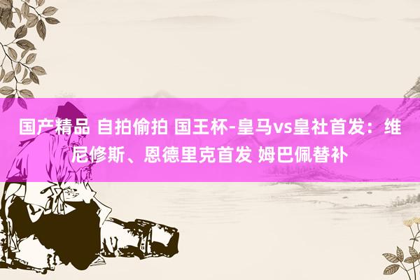 国产精品 自拍偷拍 国王杯-皇马vs皇社首发：维尼修斯、恩德里克首发 姆巴佩替补