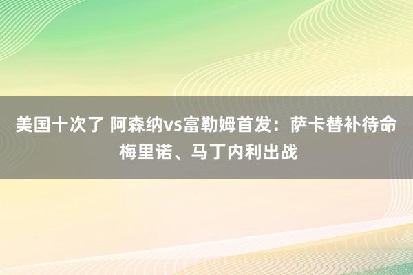 美国十次了 阿森纳vs富勒姆首发：萨卡替补待命 梅里诺、马丁内利出战